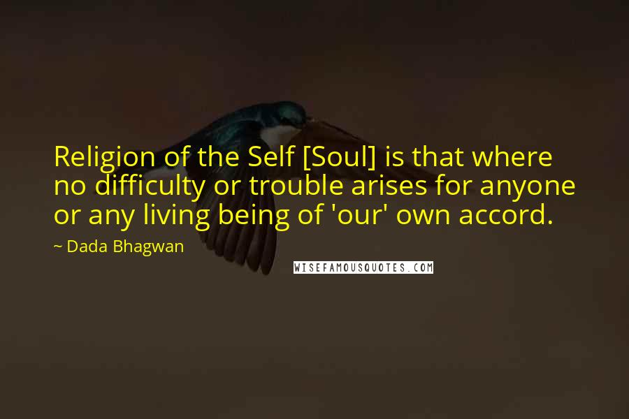Dada Bhagwan Quotes: Religion of the Self [Soul] is that where no difficulty or trouble arises for anyone or any living being of 'our' own accord.