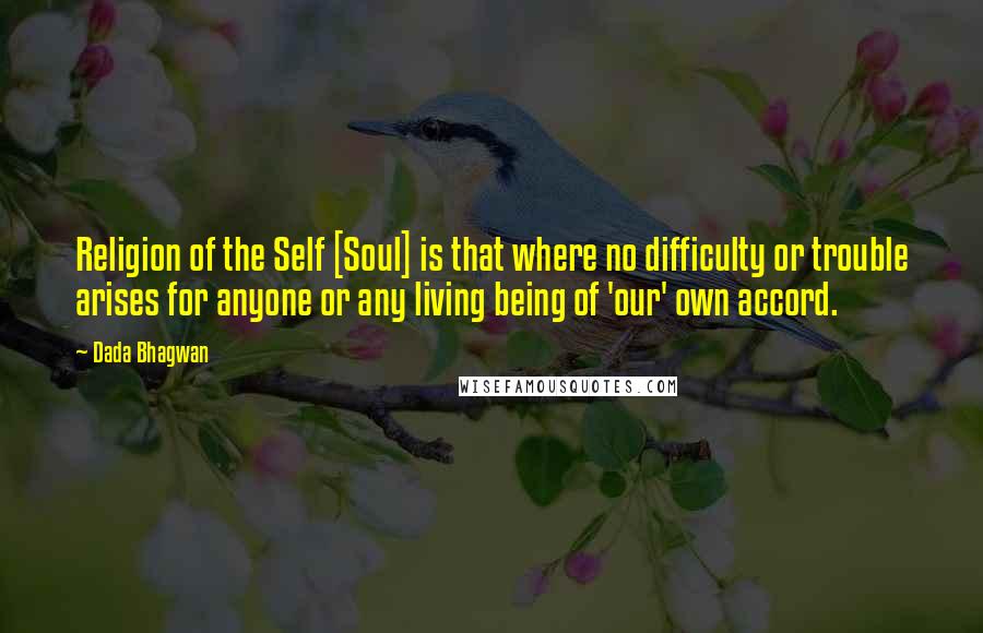 Dada Bhagwan Quotes: Religion of the Self [Soul] is that where no difficulty or trouble arises for anyone or any living being of 'our' own accord.