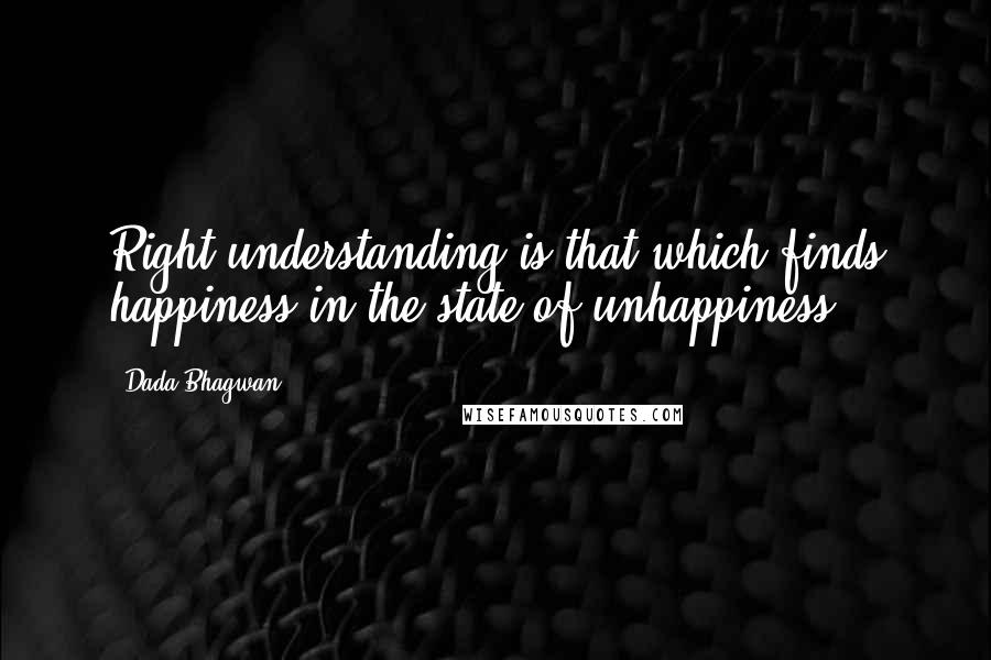 Dada Bhagwan Quotes: Right understanding is that which finds happiness in the state of unhappiness.