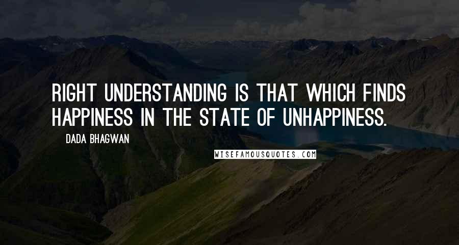 Dada Bhagwan Quotes: Right understanding is that which finds happiness in the state of unhappiness.