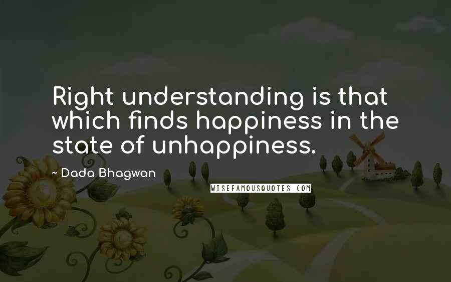 Dada Bhagwan Quotes: Right understanding is that which finds happiness in the state of unhappiness.
