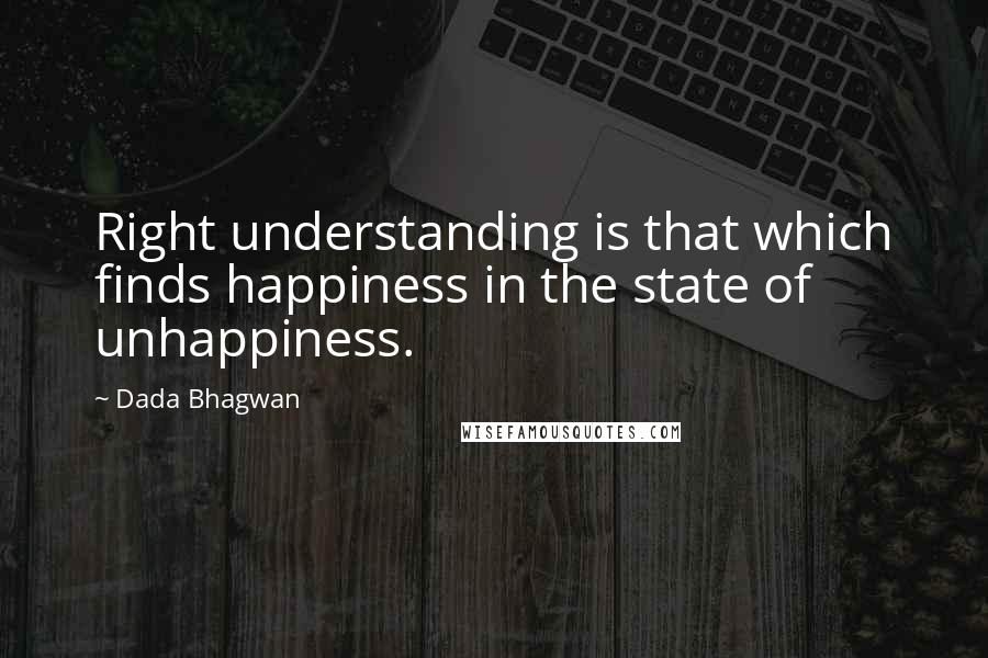 Dada Bhagwan Quotes: Right understanding is that which finds happiness in the state of unhappiness.