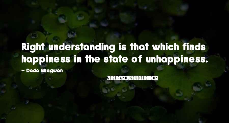 Dada Bhagwan Quotes: Right understanding is that which finds happiness in the state of unhappiness.