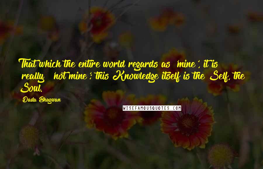 Dada Bhagwan Quotes: That which the entire world regards as 'mine', it is [really] 'not mine'; this Knowledge itself is the Self, the Soul.