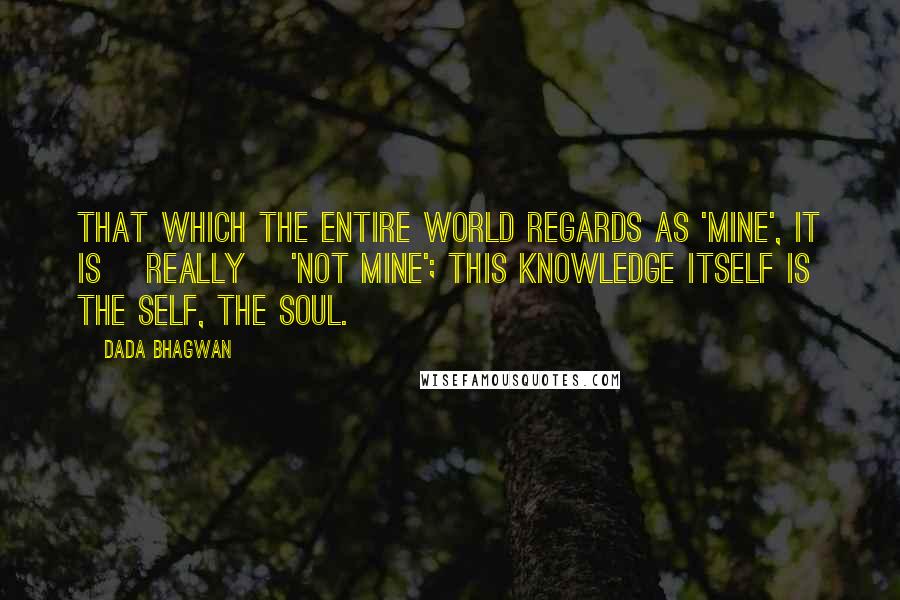 Dada Bhagwan Quotes: That which the entire world regards as 'mine', it is [really] 'not mine'; this Knowledge itself is the Self, the Soul.
