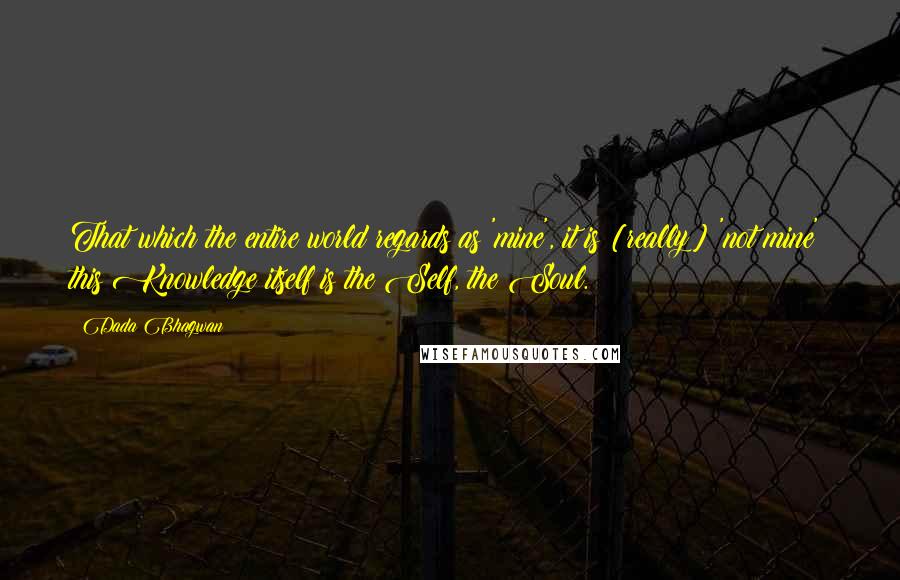 Dada Bhagwan Quotes: That which the entire world regards as 'mine', it is [really] 'not mine'; this Knowledge itself is the Self, the Soul.