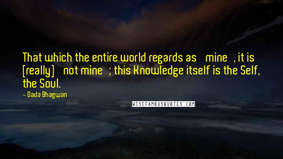 Dada Bhagwan Quotes: That which the entire world regards as 'mine', it is [really] 'not mine'; this Knowledge itself is the Self, the Soul.