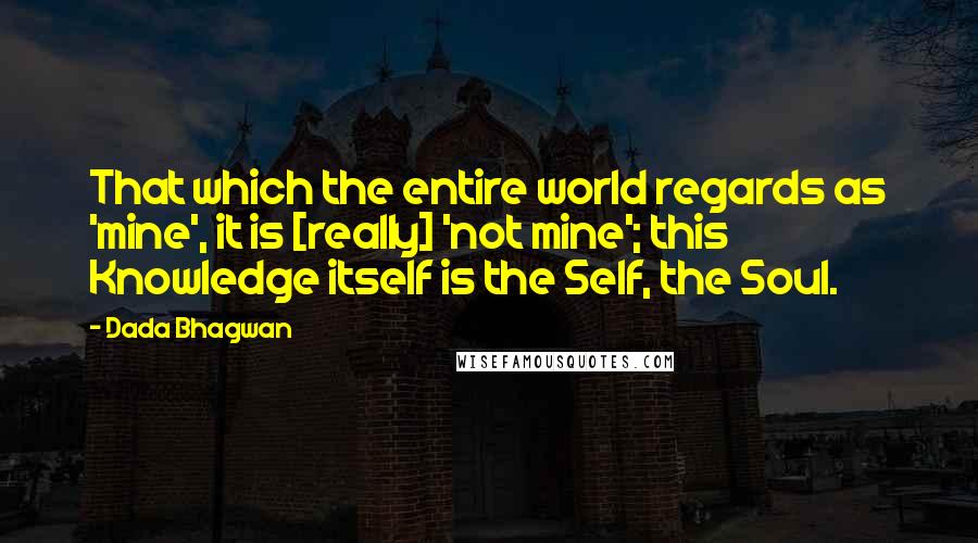 Dada Bhagwan Quotes: That which the entire world regards as 'mine', it is [really] 'not mine'; this Knowledge itself is the Self, the Soul.