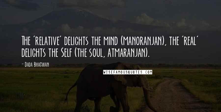 Dada Bhagwan Quotes: The 'relative' delights the mind (manoranjan), the 'real' delights the Self (the soul, atmaranjan).