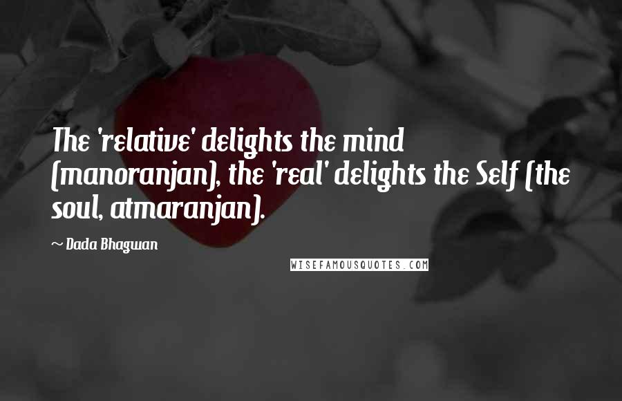 Dada Bhagwan Quotes: The 'relative' delights the mind (manoranjan), the 'real' delights the Self (the soul, atmaranjan).