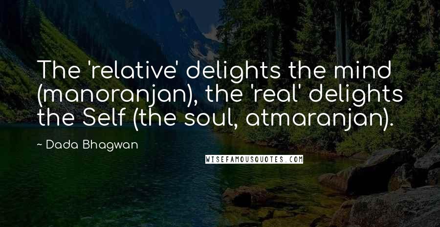 Dada Bhagwan Quotes: The 'relative' delights the mind (manoranjan), the 'real' delights the Self (the soul, atmaranjan).