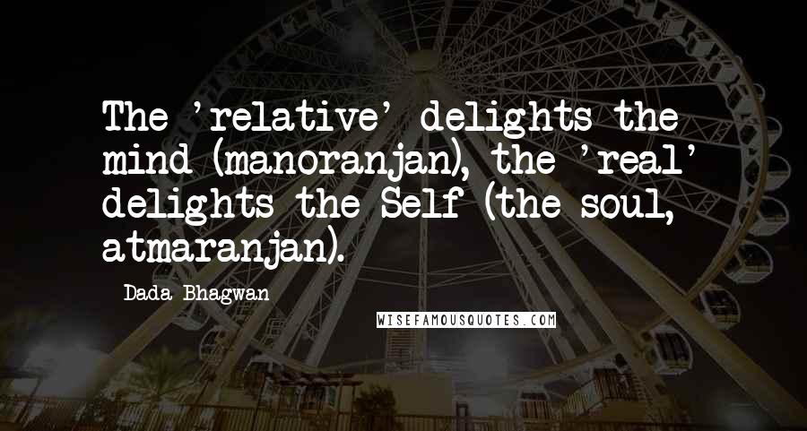 Dada Bhagwan Quotes: The 'relative' delights the mind (manoranjan), the 'real' delights the Self (the soul, atmaranjan).