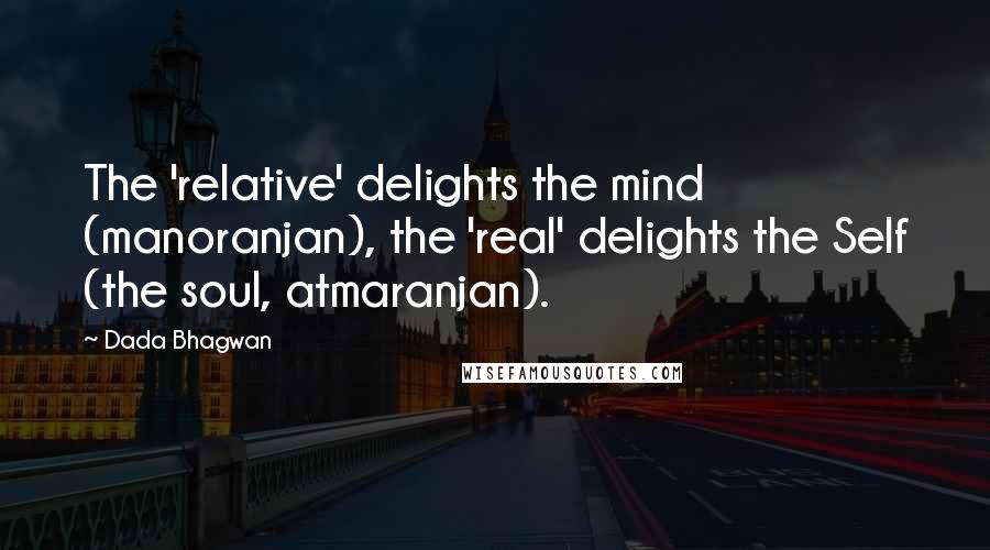 Dada Bhagwan Quotes: The 'relative' delights the mind (manoranjan), the 'real' delights the Self (the soul, atmaranjan).