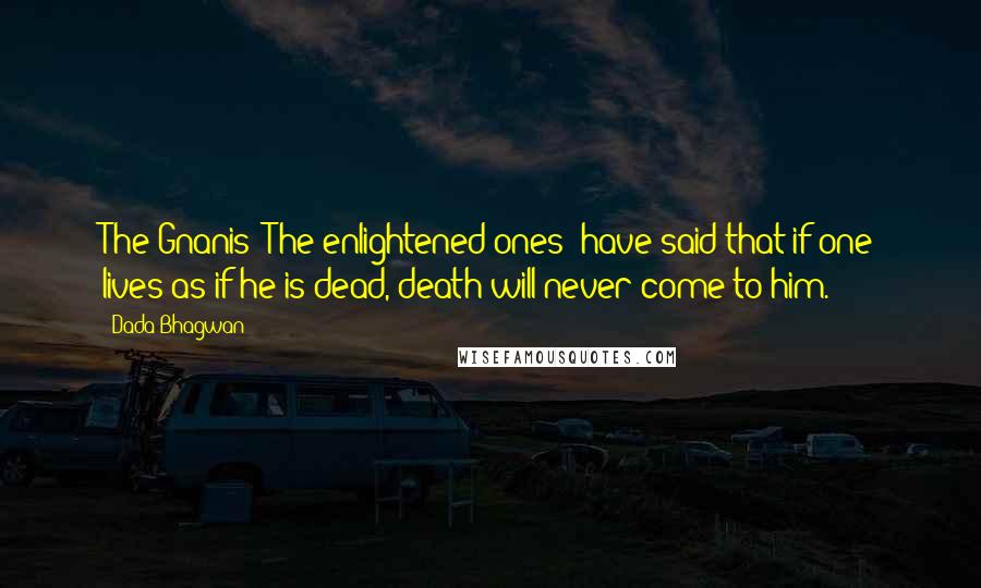 Dada Bhagwan Quotes: The Gnanis [The enlightened ones] have said that if one lives as if he is dead, death will never come to him.