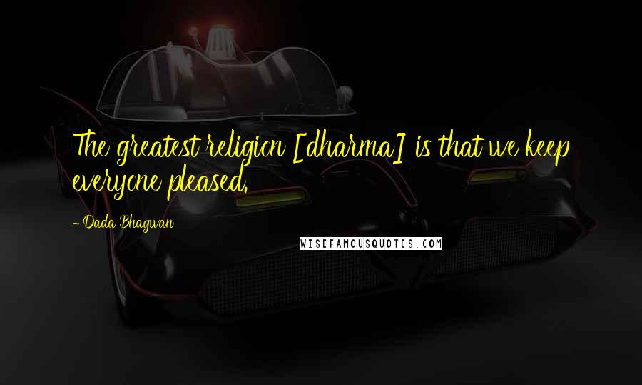 Dada Bhagwan Quotes: The greatest religion [dharma] is that we keep everyone pleased.