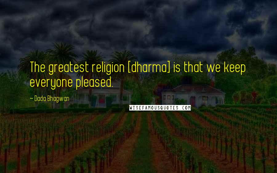 Dada Bhagwan Quotes: The greatest religion [dharma] is that we keep everyone pleased.