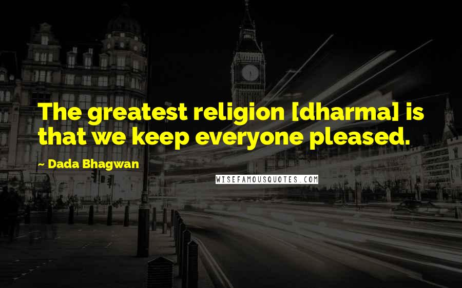 Dada Bhagwan Quotes: The greatest religion [dharma] is that we keep everyone pleased.