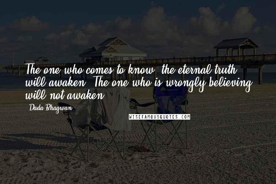 Dada Bhagwan Quotes: The one who comes to know [the eternal truth], will awaken. The one who is wrongly believing will not awaken.