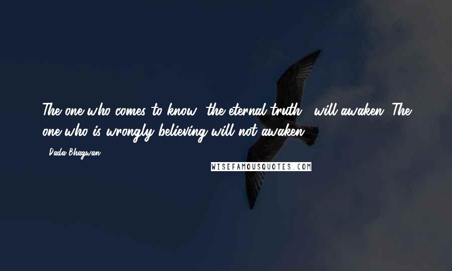 Dada Bhagwan Quotes: The one who comes to know [the eternal truth], will awaken. The one who is wrongly believing will not awaken.