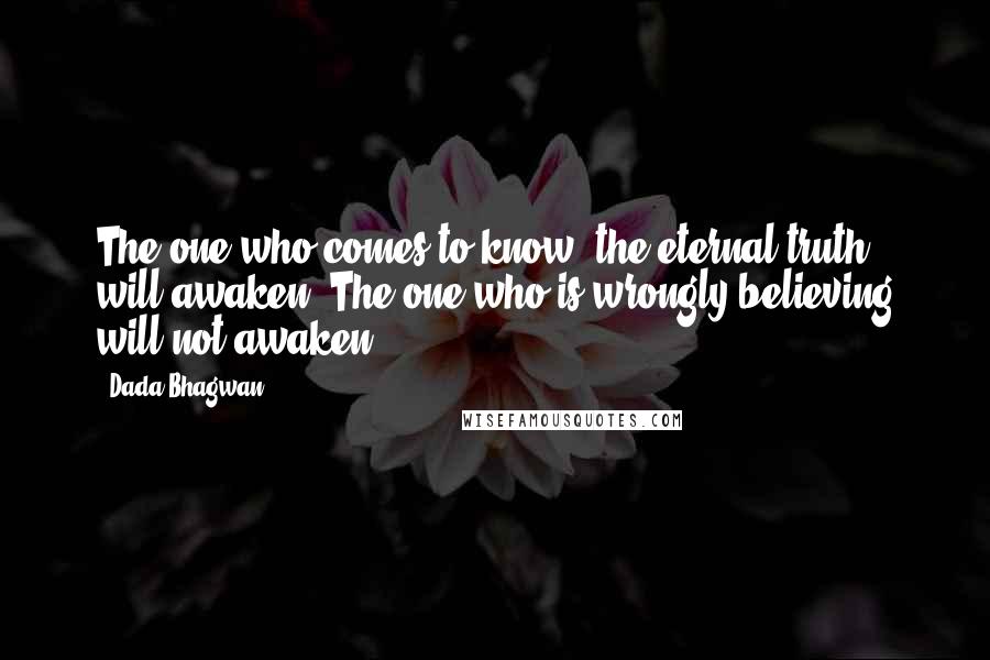 Dada Bhagwan Quotes: The one who comes to know [the eternal truth], will awaken. The one who is wrongly believing will not awaken.