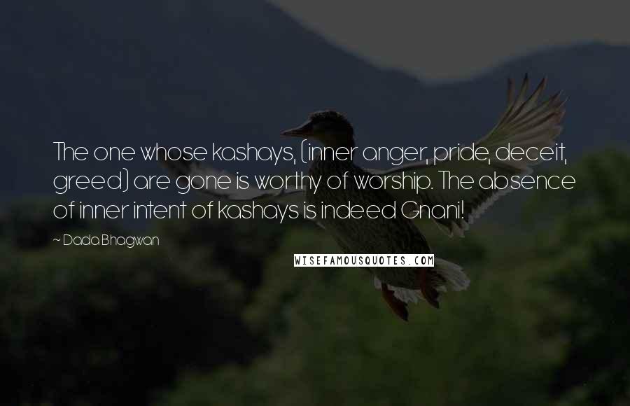 Dada Bhagwan Quotes: The one whose kashays, (inner anger, pride, deceit, greed) are gone is worthy of worship. The absence of inner intent of kashays is indeed Gnani!