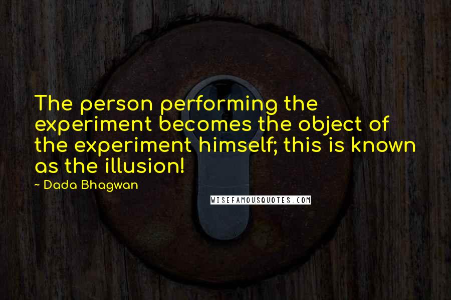 Dada Bhagwan Quotes: The person performing the experiment becomes the object of the experiment himself; this is known as the illusion!