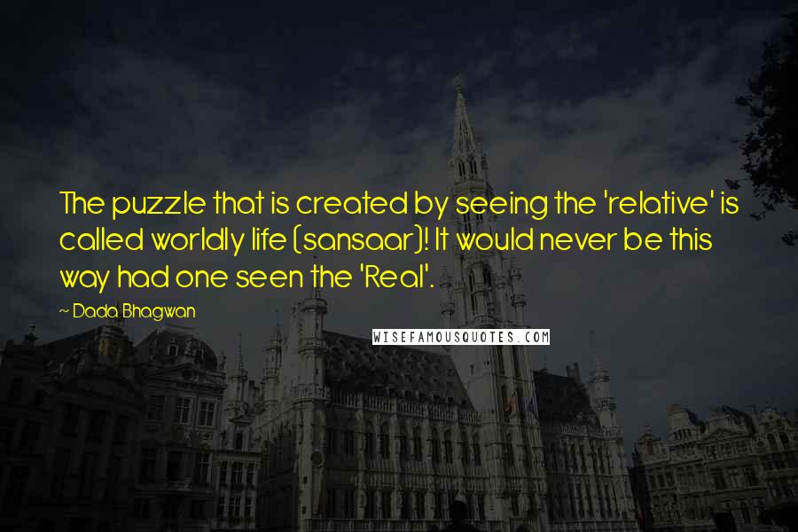 Dada Bhagwan Quotes: The puzzle that is created by seeing the 'relative' is called worldly life (sansaar)! It would never be this way had one seen the 'Real'.