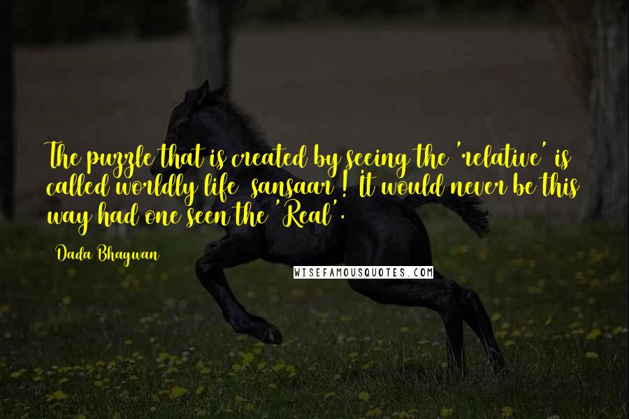 Dada Bhagwan Quotes: The puzzle that is created by seeing the 'relative' is called worldly life (sansaar)! It would never be this way had one seen the 'Real'.