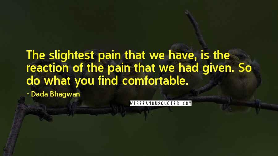 Dada Bhagwan Quotes: The slightest pain that we have, is the reaction of the pain that we had given. So do what you find comfortable.