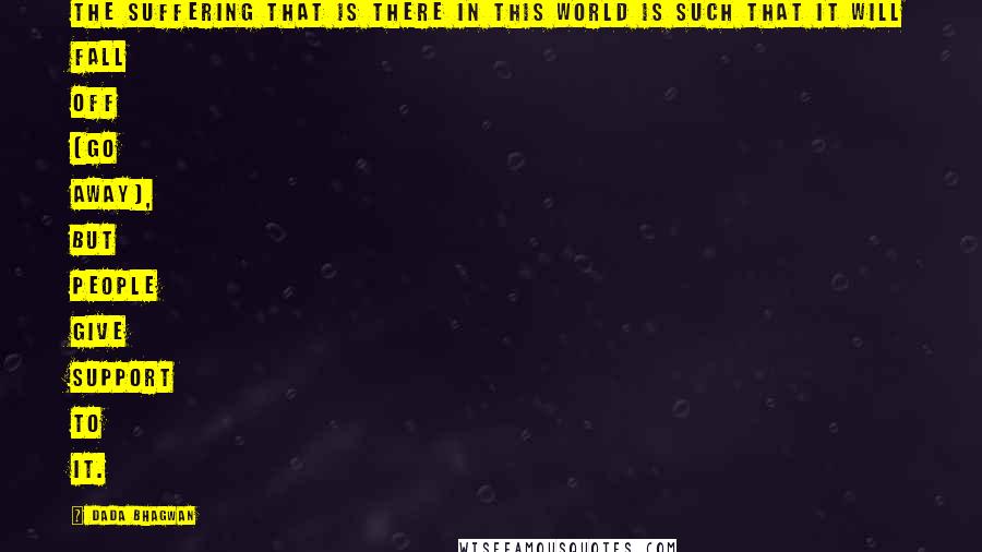 Dada Bhagwan Quotes: The suffering that is there in this world is such that it will fall off (go away), but people give support to it.