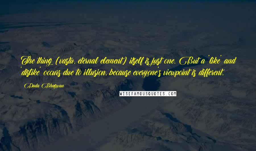 Dada Bhagwan Quotes: The thing [vastu, eternal element] itself is just one. But a 'like' and 'dislike' occurs due to illusion, because everyone's viewpoint is different.