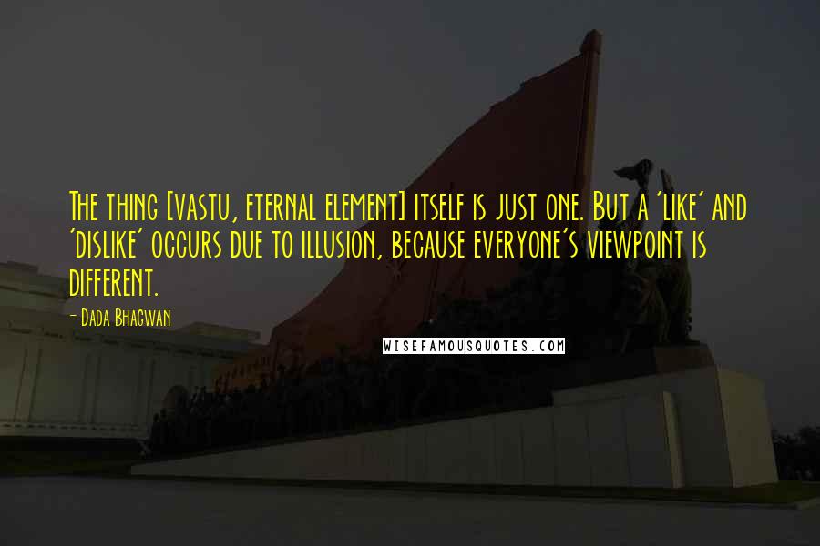 Dada Bhagwan Quotes: The thing [vastu, eternal element] itself is just one. But a 'like' and 'dislike' occurs due to illusion, because everyone's viewpoint is different.