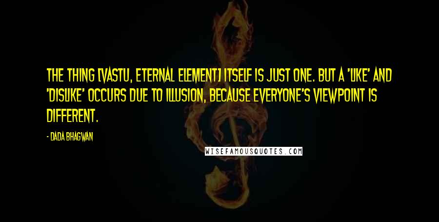 Dada Bhagwan Quotes: The thing [vastu, eternal element] itself is just one. But a 'like' and 'dislike' occurs due to illusion, because everyone's viewpoint is different.