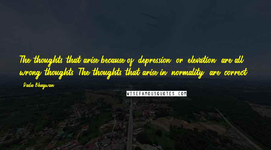 Dada Bhagwan Quotes: The thoughts that arise because of 'depression' or 'elevation' are all wrong thoughts. The thoughts that arise in 'normality' are 'correct'.