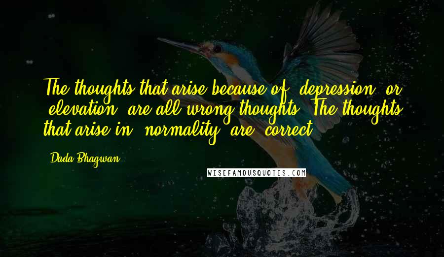 Dada Bhagwan Quotes: The thoughts that arise because of 'depression' or 'elevation' are all wrong thoughts. The thoughts that arise in 'normality' are 'correct'.