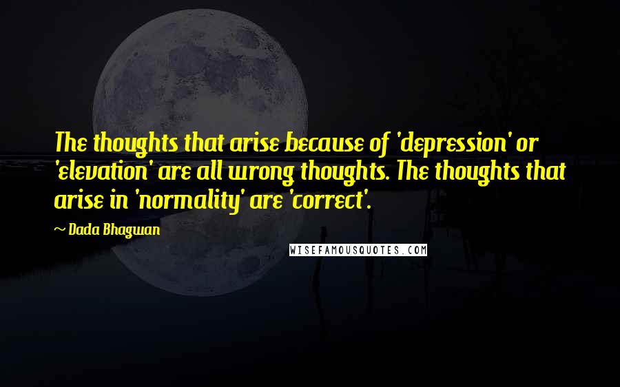 Dada Bhagwan Quotes: The thoughts that arise because of 'depression' or 'elevation' are all wrong thoughts. The thoughts that arise in 'normality' are 'correct'.