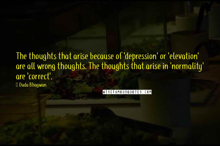 Dada Bhagwan Quotes: The thoughts that arise because of 'depression' or 'elevation' are all wrong thoughts. The thoughts that arise in 'normality' are 'correct'.