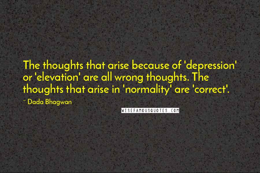 Dada Bhagwan Quotes: The thoughts that arise because of 'depression' or 'elevation' are all wrong thoughts. The thoughts that arise in 'normality' are 'correct'.