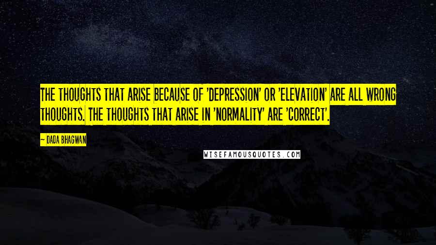 Dada Bhagwan Quotes: The thoughts that arise because of 'depression' or 'elevation' are all wrong thoughts. The thoughts that arise in 'normality' are 'correct'.