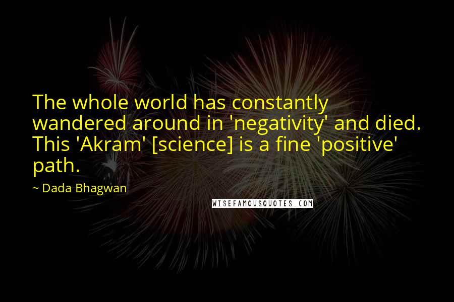 Dada Bhagwan Quotes: The whole world has constantly wandered around in 'negativity' and died. This 'Akram' [science] is a fine 'positive' path.