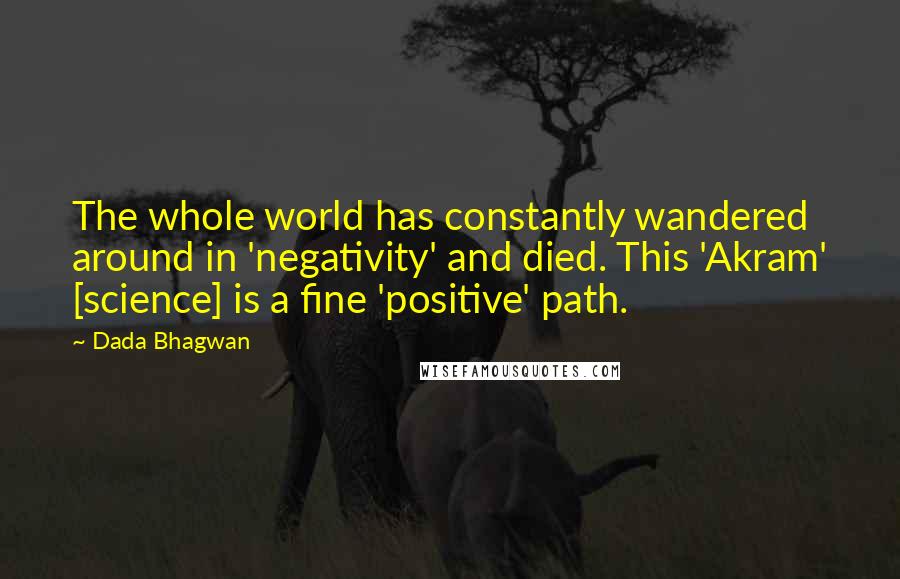 Dada Bhagwan Quotes: The whole world has constantly wandered around in 'negativity' and died. This 'Akram' [science] is a fine 'positive' path.