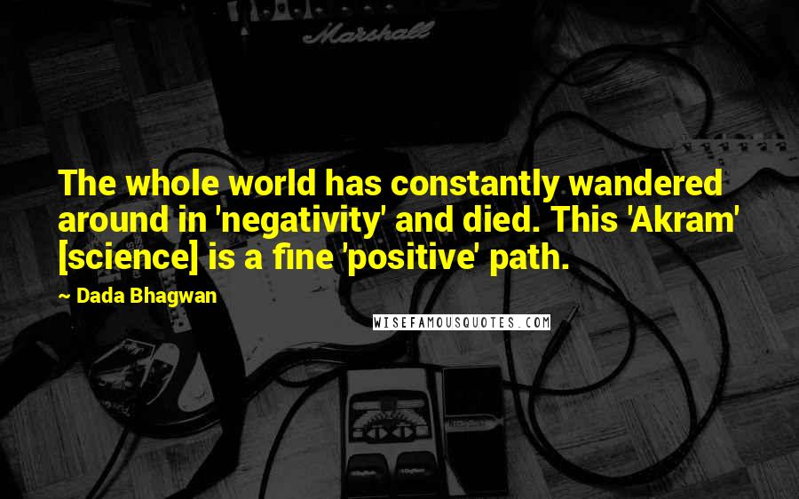 Dada Bhagwan Quotes: The whole world has constantly wandered around in 'negativity' and died. This 'Akram' [science] is a fine 'positive' path.