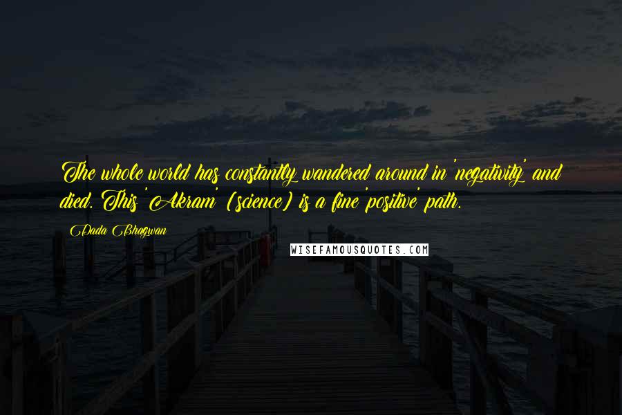 Dada Bhagwan Quotes: The whole world has constantly wandered around in 'negativity' and died. This 'Akram' [science] is a fine 'positive' path.