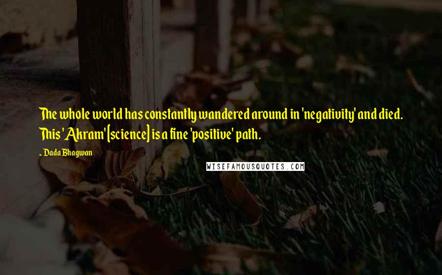 Dada Bhagwan Quotes: The whole world has constantly wandered around in 'negativity' and died. This 'Akram' [science] is a fine 'positive' path.