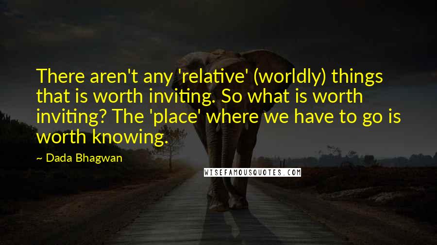 Dada Bhagwan Quotes: There aren't any 'relative' (worldly) things that is worth inviting. So what is worth inviting? The 'place' where we have to go is worth knowing.