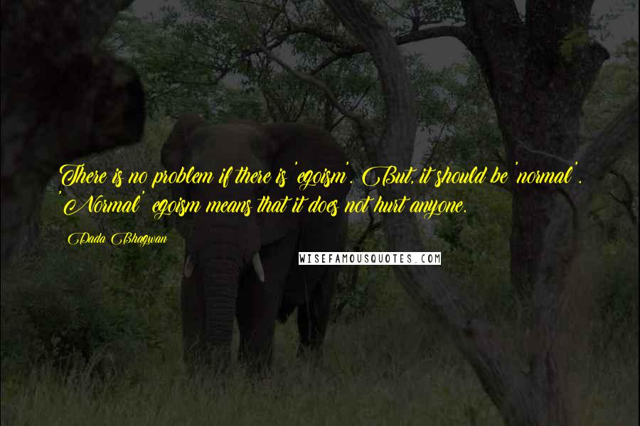 Dada Bhagwan Quotes: There is no problem if there is 'egoism'. But, it should be 'normal'. 'Normal' egoism means that it does not hurt anyone.