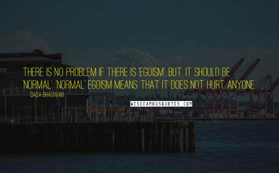 Dada Bhagwan Quotes: There is no problem if there is 'egoism'. But, it should be 'normal'. 'Normal' egoism means that it does not hurt anyone.