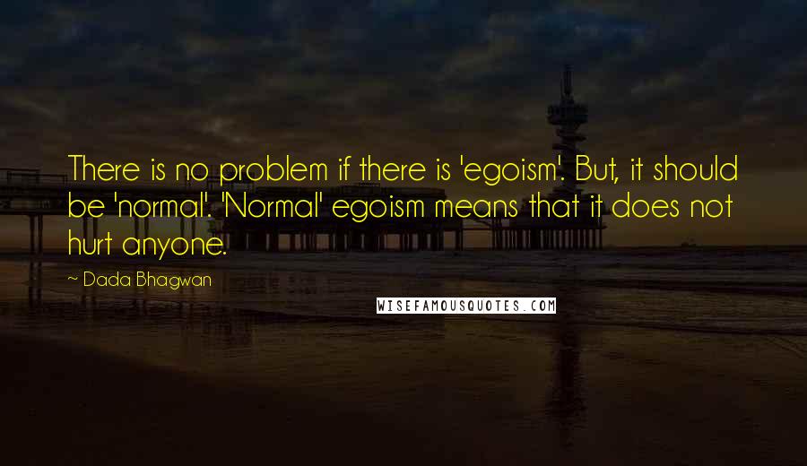 Dada Bhagwan Quotes: There is no problem if there is 'egoism'. But, it should be 'normal'. 'Normal' egoism means that it does not hurt anyone.