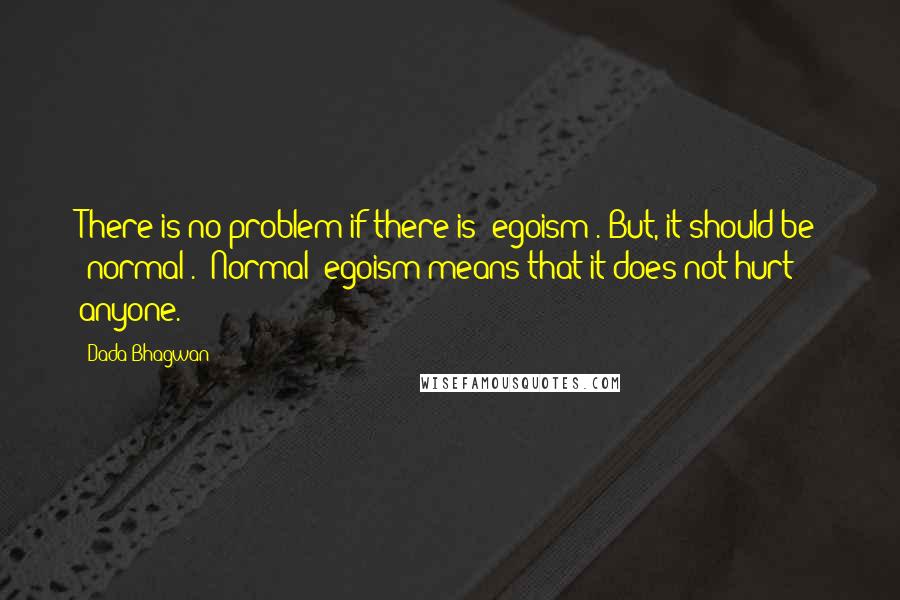 Dada Bhagwan Quotes: There is no problem if there is 'egoism'. But, it should be 'normal'. 'Normal' egoism means that it does not hurt anyone.