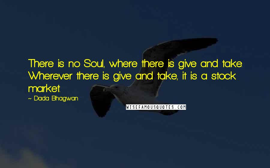 Dada Bhagwan Quotes: There is no Soul, where there is give and take. Wherever there is give and take, it is a stock market.